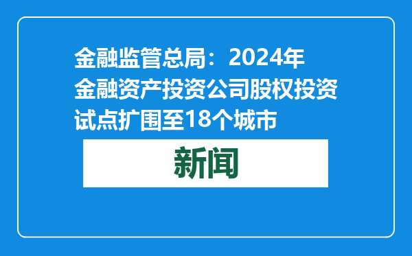 金融监管总局：2024年金融资产投资公司股权投资试点扩围至18个城市