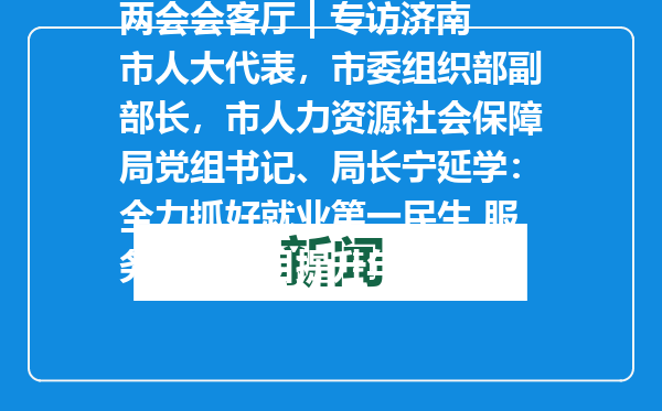 两会会客厅 | 专访济南市人大代表，市委组织部副部长，市人力资源社会保障局党组书记、局长宁延学：全力抓好就业第一民生 服务保障项目提升年