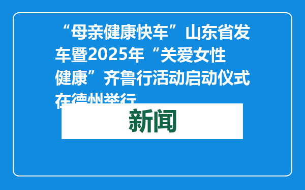“母亲健康快车”山东省发车暨2025年“关爱女性健康”齐鲁行活动启动仪式在德州举行