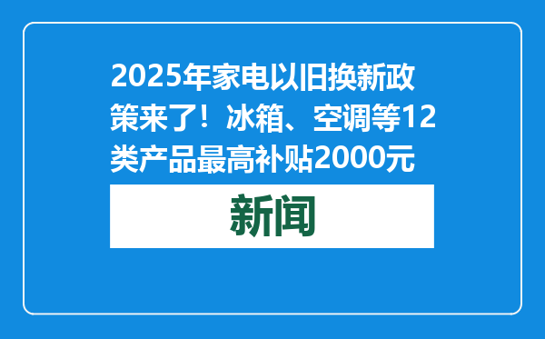 2025年家电以旧换新政策来了！冰箱、空调等12类产品最高补贴2000元
