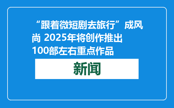 “跟着微短剧去旅行”成风尚 2025年将创作推出100部左右重点作品
