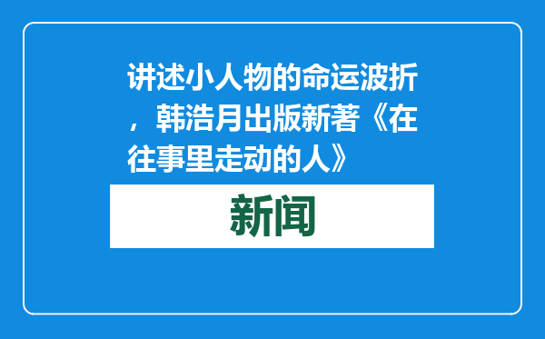 讲述小人物的命运波折，韩浩月出版新著《在往事里走动的人》