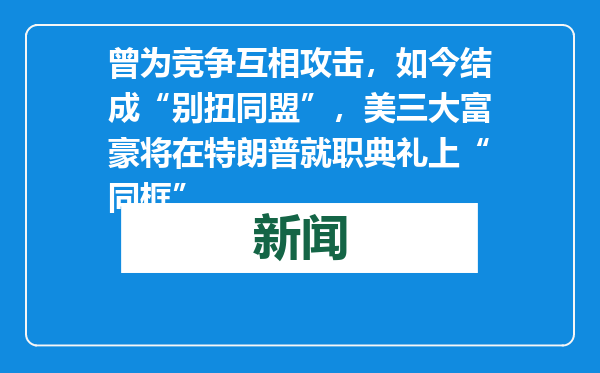 曾为竞争互相攻击，如今结成“别扭同盟”，美三大富豪将在特朗普就职典礼上“同框”