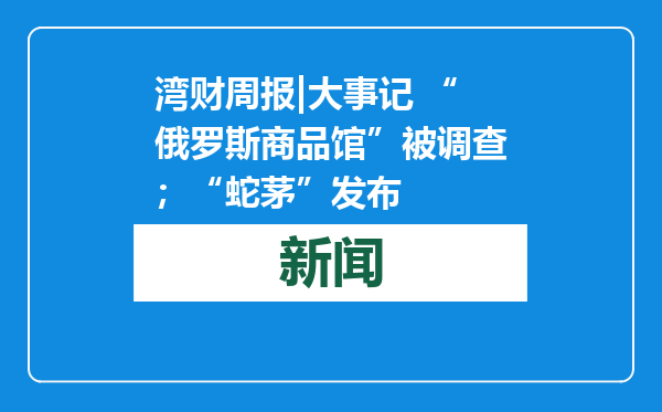 湾财周报|大事记 “俄罗斯商品馆”被调查；“蛇茅”发布