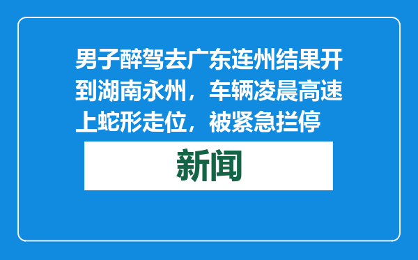 男子醉驾去广东连州结果开到湖南永州，车辆凌晨高速上蛇形走位，被紧急拦停