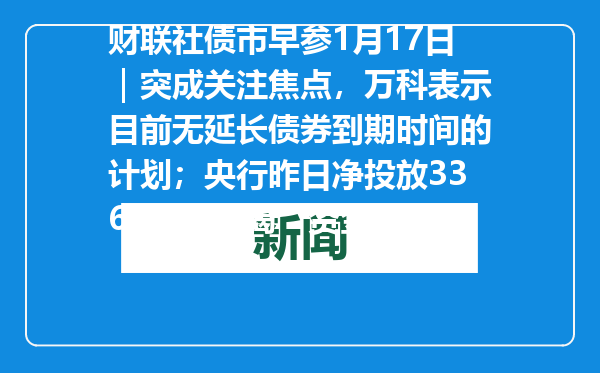 财联社债市早参1月17日｜突成关注焦点，万科表示目前无延长债券到期时间的计划；央行昨日净投放3364亿“解渴”资金面