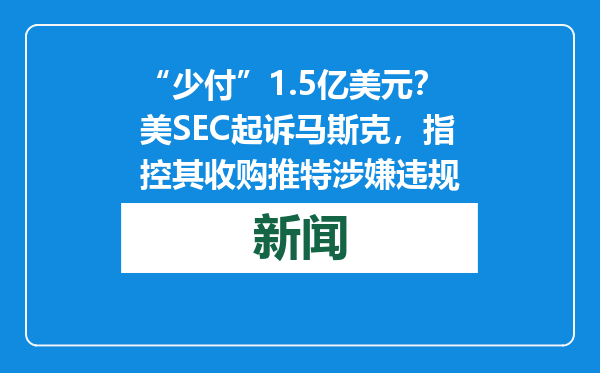 “少付”1.5亿美元？美SEC起诉马斯克，指控其收购推特涉嫌违规