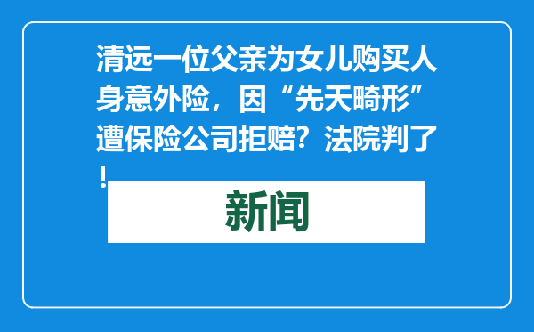 清远一位父亲为女儿购买人身意外险，因“先天畸形”遭保险公司拒赔？法院判了！