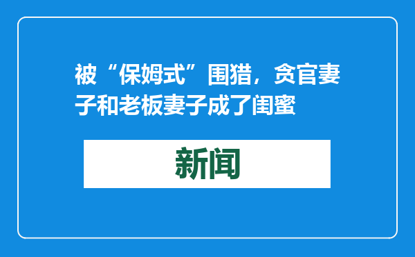 被“保姆式”围猎，贪官妻子和老板妻子成了闺蜜