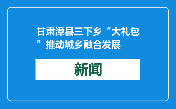 甘肃漳县三下乡“大礼包”推动城乡融合发展