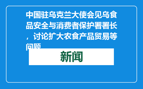 中国驻乌克兰大使会见乌食品安全与消费者保护署署长，讨论扩大农食产品贸易等问题