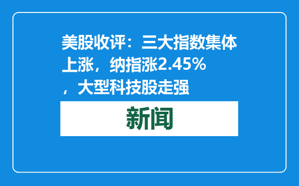 美股收评：三大指数集体上涨，纳指涨2.45%，大型科技股走强