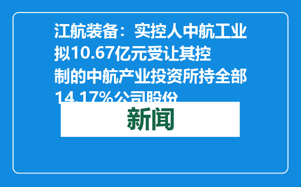 江航装备：实控人中航工业拟10.67亿元受让其控制的中航产业投资所持全部14.17%公司股份
