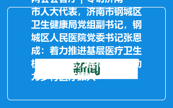 两会会客厅 | 专访济南市人大代表，济南市钢城区卫生健康局党组副书记，钢城区人民医院党委书记张恩成：着力推进基层医疗卫生机构服务能力提标扩能，助力乡村医疗振兴
