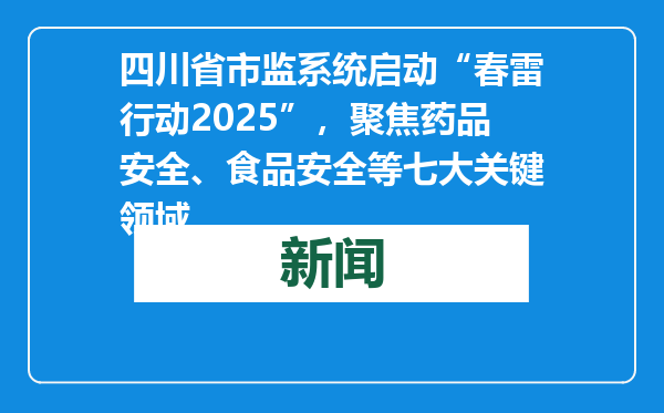 四川省市监系统启动“春雷行动2025”，聚焦药品安全、食品安全等七大关键领域