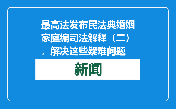 最高法发布民法典婚姻家庭编司法解释（二），解决这些疑难问题