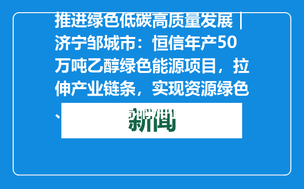 推进绿色低碳高质量发展｜济宁邹城市：恒信年产50万吨乙醇绿色能源项目，拉伸产业链条，实现资源绿色、高效、高附加值利用