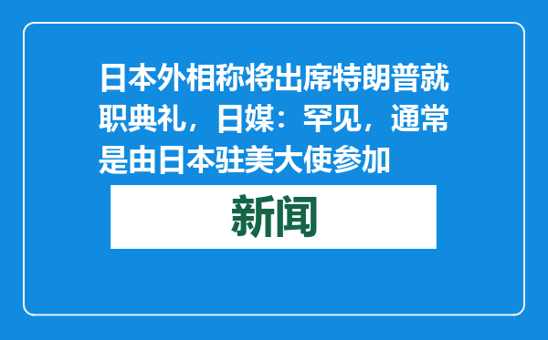 日本外相称将出席特朗普就职典礼，日媒：罕见，通常是由日本驻美大使参加
