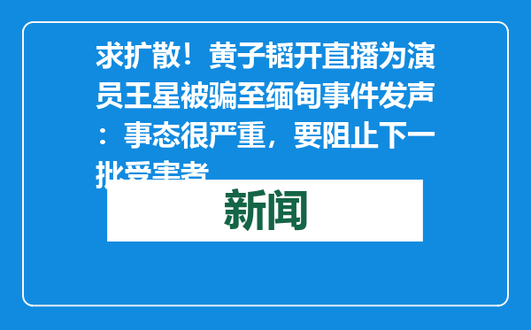 求扩散！黄子韬开直播为演员王星被骗至缅甸事件发声：事态很严重，要阻止下一批受害者
