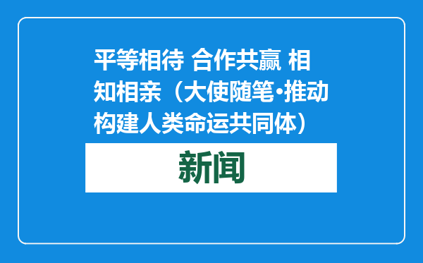 平等相待 合作共赢 相知相亲（大使随笔·推动构建人类命运共同体）