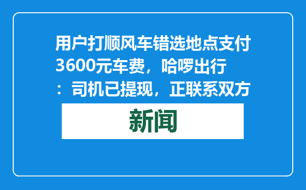 用户打顺风车错选地点支付3600元车费，哈啰出行：司机已提现，正联系双方