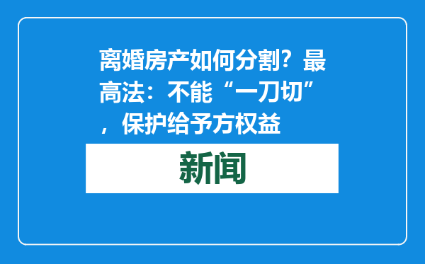 离婚房产如何分割？最高法：不能“一刀切”，保护给予方权益