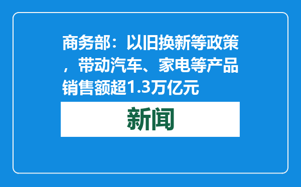 商务部：以旧换新等政策，带动汽车、家电等产品销售额超1.3万亿元