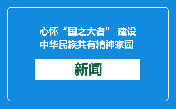 心怀“国之大者” 建设中华民族共有精神家园