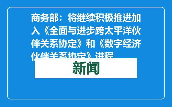 商务部：将继续积极推进加入《全面与进步跨太平洋伙伴关系协定》和《数字经济伙伴关系协定》进程