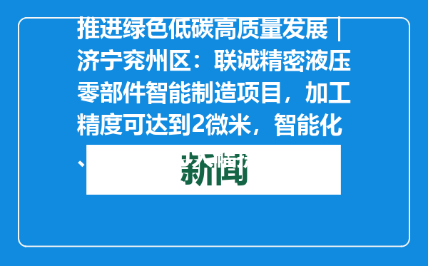 推进绿色低碳高质量发展｜济宁兖州区：联诚精密液压零部件智能制造项目，加工精度可达到2微米，智能化、安全能力大幅提升