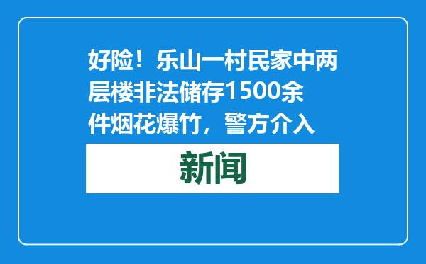 好险！乐山一村民家中两层楼非法储存1500余件烟花爆竹，警方介入