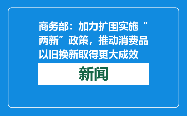 商务部：加力扩围实施“两新”政策，推动消费品以旧换新取得更大成效