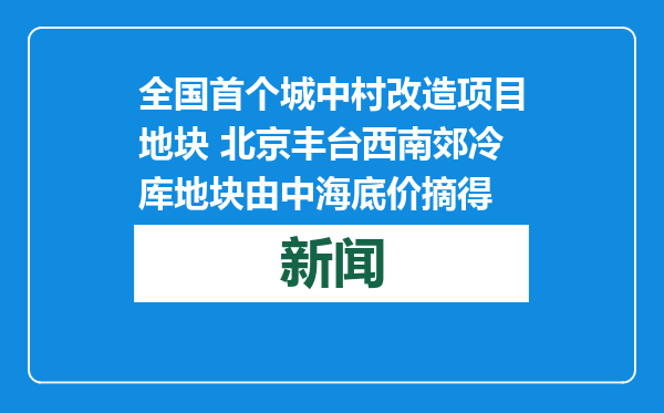 全国首个城中村改造项目地块 北京丰台西南郊冷库地块由中海底价摘得
