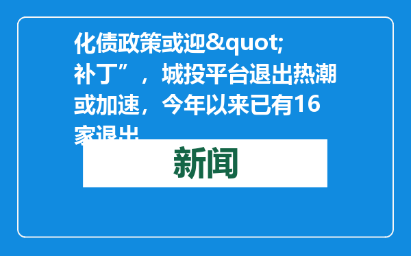 化债政策或迎&quot;补丁”，城投平台退出热潮或加速，今年以来已有16家退出
