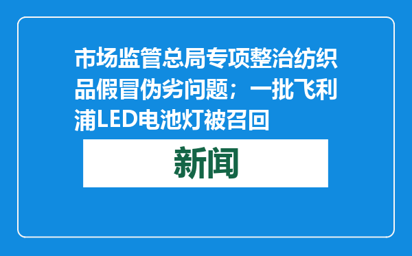 市场监管总局专项整治纺织品假冒伪劣问题；一批飞利浦LED电池灯被召回