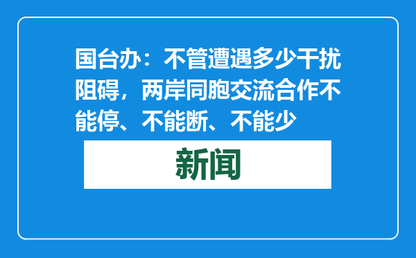 国台办：不管遭遇多少干扰阻碍，两岸同胞交流合作不能停、不能断、不能少