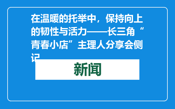 在温暖的托举中，保持向上的韧性与活力——长三角“青春小店”主理人分享会侧记