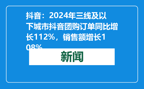 抖音：2024年三线及以下城市抖音团购订单同比增长112%，销售额增长108%