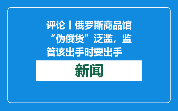 评论丨俄罗斯商品馆“伪俄货”泛滥，监管该出手时要出手