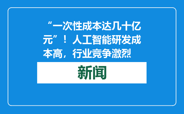 “一次性成本达几十亿元”！人工智能研发成本高，行业竞争激烈
