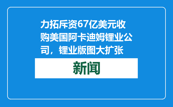力拓斥资67亿美元收购美国阿卡迪姆锂业公司，锂业版图大扩张