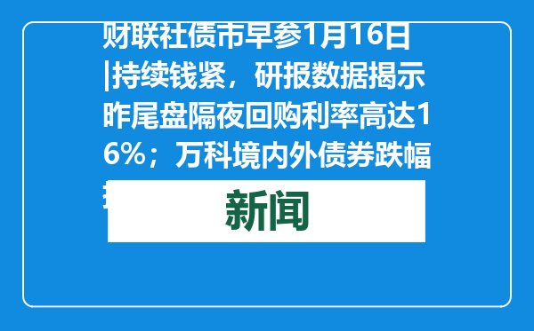 财联社债市早参1月16日|持续钱紧，研报数据揭示昨尾盘隔夜回购利率高达16%；万科境内外债券跌幅扩大