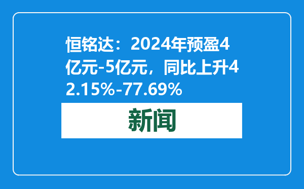 恒铭达：2024年预盈4亿元-5亿元，同比上升42.15%-77.69%