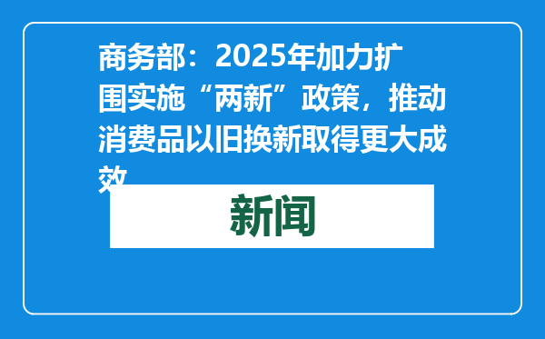 商务部：2025年加力扩围实施“两新”政策，推动消费品以旧换新取得更大成效