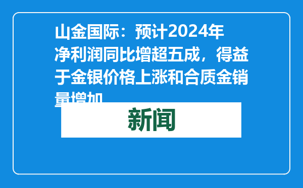 山金国际：预计2024年净利润同比增超五成，得益于金银价格上涨和合质金销量增加