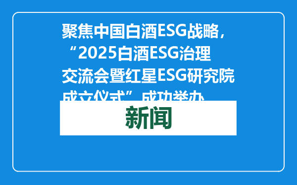 聚焦中国白酒ESG战略，“2025白酒ESG治理交流会暨红星ESG研究院成立仪式”成功举办