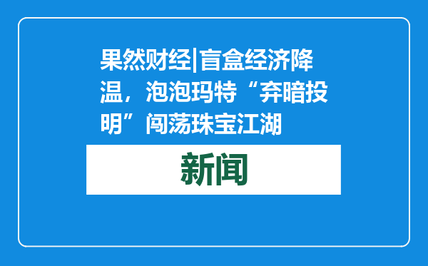果然财经|盲盒经济降温，泡泡玛特“弃暗投明”闯荡珠宝江湖