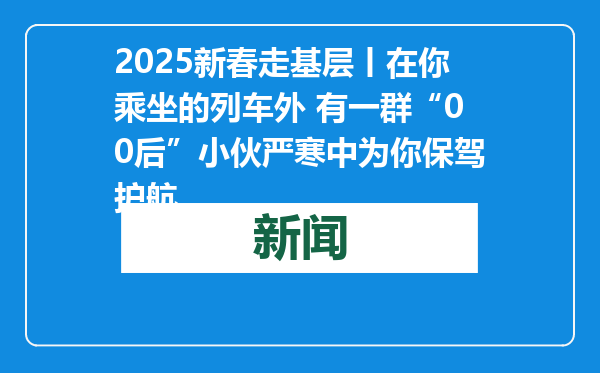 2025新春走基层丨在你乘坐的列车外 有一群“00后”小伙严寒中为你保驾护航