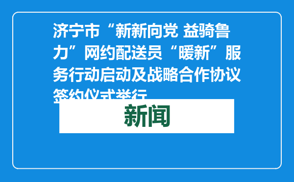 济宁市“新新向党 益骑鲁力”网约配送员“暖新”服务行动启动及战略合作协议签约仪式举行