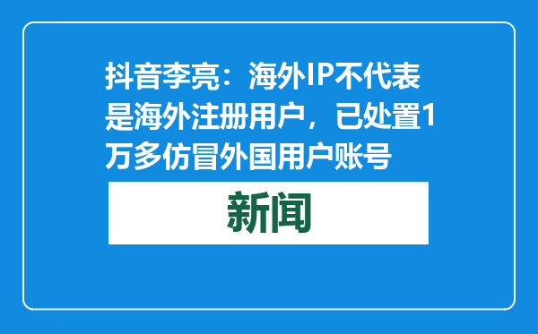 抖音李亮：海外IP不代表是海外注册用户，已处置1万多仿冒外国用户账号